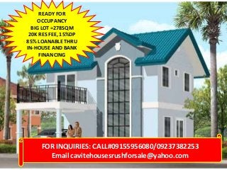 READY FOR
OCCUPANCY
BIG LOT =278SQM
20K RES FEE, 15%DP
85% LOANABLE THRU
IN-HOUSE AND BANK
FINANCING

FOR INQUIRIES: CALL#09155956080/09237382253
Email cavitehousesrushforsale@yahoo.com

 