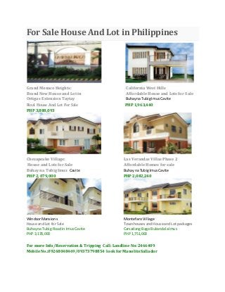 For Sale House And Lot in Philippines
Grand Monaco Heights: California West Hills
Brand New House and Lot in Affordable House and Lots for Sale
Ortigas Extension Taytay Buhayna TubigImus Cavite
Rizal House And Lot For Sale PHP 1,963,440
PHP 3,888,093
Chesapeake Village: Las Verandas Villas Phase 2
House and Lots for Sale Affordable Homes for sale
Buhay na Tubig Imus Cavite Buhay na TubigImusCavite
PHP 2, 079,000 PHP 2,082,240
WindsorMansions MontefaroVillage
House and Lot for Sale TownhousesandHouse andLot packages
Buhayna Tubig Roadin ImusCavite Carsadang Bago BukandalaImus
PHP 3,178,000 PHP 1,751,000
For more Info/Reservation & Tripping Call: Landline No: 2466409
Mobile No.:09268048469/09373798854 look for Manolito Sallador
 