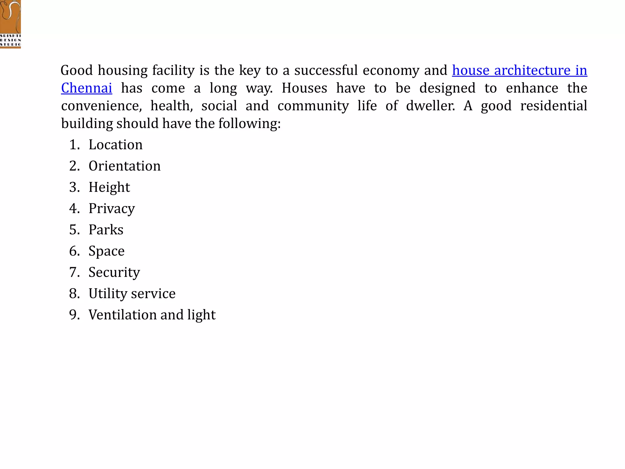 Good housing facility is the key to a successful economy and house architecture in
Chennai has come a long way. Houses have to be designed to enhance the
convenience, health, social and community life of dweller. A good residential
building should have the following:
1. Location
2. Orientation
3. Height
4. Privacy
5. Parks
6. Space
7. Security
8. Utility service
9. Ventilation and light
 