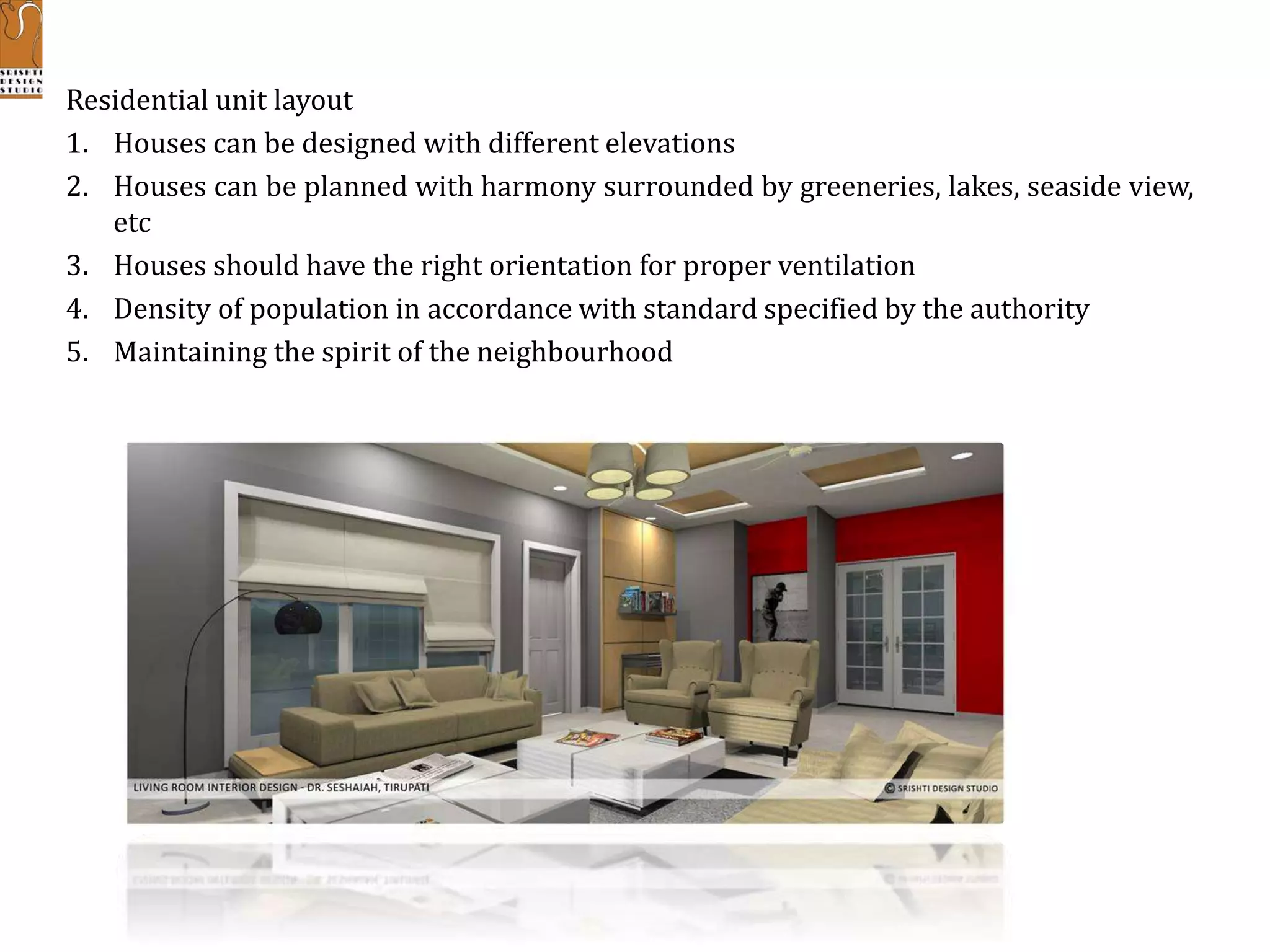 Residential unit layout
1. Houses can be designed with different elevations
2. Houses can be planned with harmony surrounded by greeneries, lakes, seaside view,
etc
3. Houses should have the right orientation for proper ventilation
4. Density of population in accordance with standard specified by the authority
5. Maintaining the spirit of the neighbourhood
 