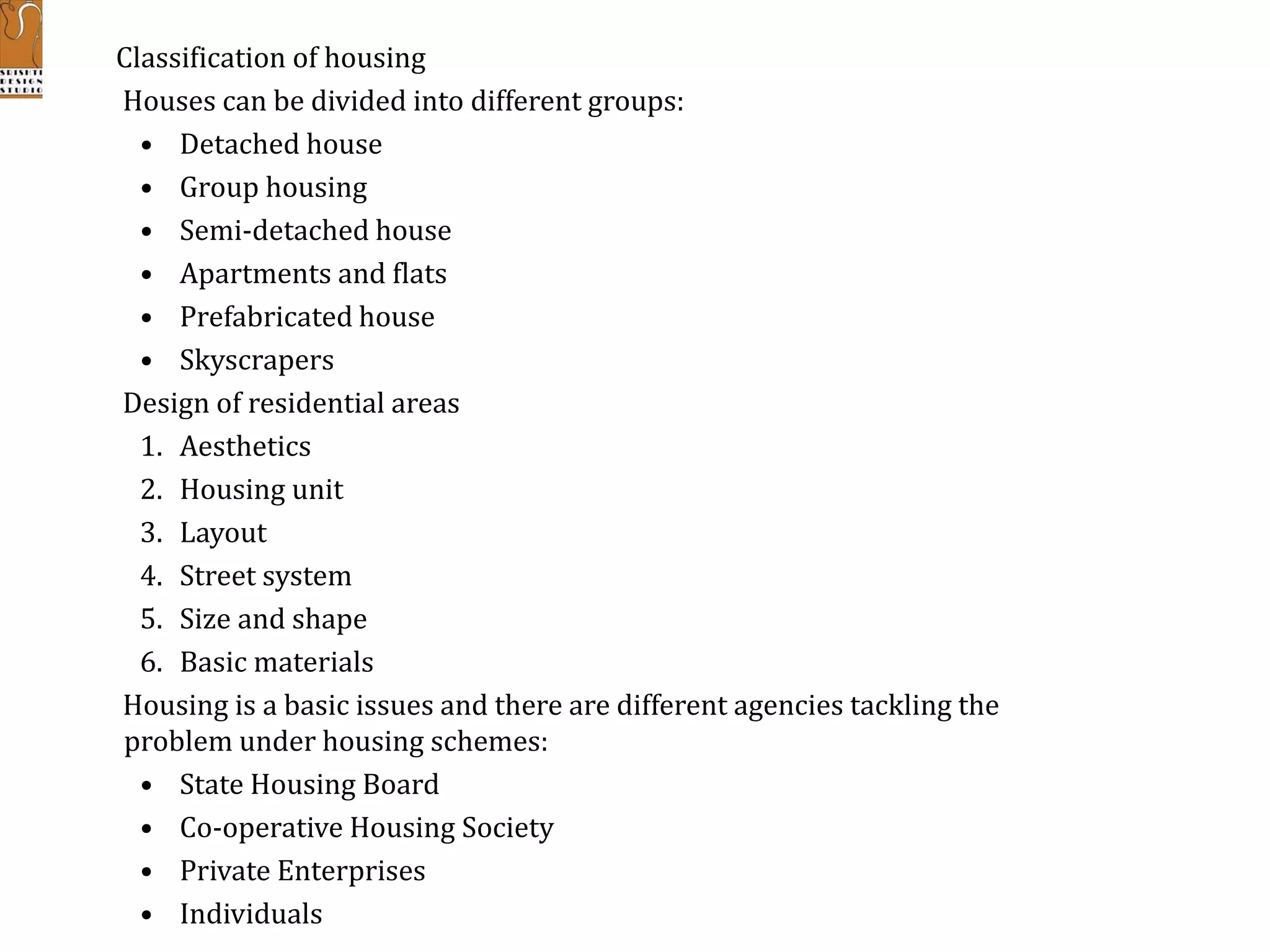 Classification of housing
Houses can be divided into different groups:
• Detached house
• Group housing
• Semi-detached house
• Apartments and flats
• Prefabricated house
• Skyscrapers
Design of residential areas
1. Aesthetics
2. Housing unit
3. Layout
4. Street system
5. Size and shape
6. Basic materials
Housing is a basic issues and there are different agencies tackling the
problem under housing schemes:
• State Housing Board
• Co-operative Housing Society
• Private Enterprises
• Individuals
 