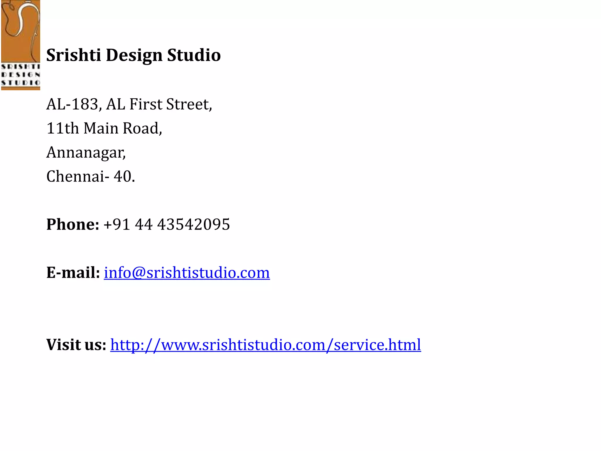 Srishti Design Studio
AL-183, AL First Street,
11th Main Road,
Annanagar,
Chennai- 40.
Phone: +91 44 43542095
E-mail: info@srishtistudio.com
Visit us: http://www.srishtistudio.com/service.html
 
