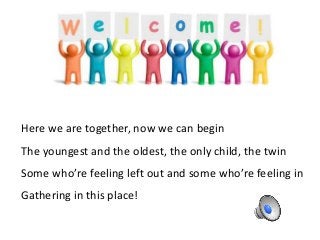 Here we are together, now we can begin
The youngest and the oldest, the only child, the twin
Some who’re feeling left out ...