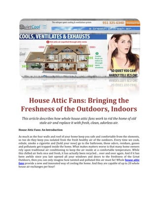 House Attic Fans: Bringing the Freshness of the Outdoors, Indoors<br />This article describes how whole house attic fans work to rid the home of old stale air and replace it with fresh, clean, odorless air.<br />House Attic Fans: An Introduction<br />As much as the four walls and roof of your home keep you safe and comfortable from the elements, so too do they keep you isolated from the fresh healthy air of the outdoors. Every time we cook, exhale, smoke a cigarette and (hold your nose) go to the bathroom, those odors, residues, gasses and pollutants get trapped inside the home. What makes matters worse is that many home owners rely upon traditional air conditioning to keep the air inside at a comfortable temperature. While this chilled air feels nice and fresh, it has actually been recycled… over and over again. And if it has been awhile since you last opened all your windows and doors to the freshness of the Great Outdoors, then you can only imagine how tainted and polluted this air must be! Whole house attic fans provide a new and innovated way of cooling the home. And they are capable of up to 20 whole house air exchanges per hour!<br />Whole House Attic Fans: How They Work<br />House attic fans are high volume ventilation fans that have proven, home by home, you don’t need to pay dollars per hour to keep your house nice and cool. At the same time, they flush out all of those nasty pollutants, germs and smells. Whole house attic fans work quite simply by exhausting all the hot, stale and contaminated air that naturally accumulates in the attic from vents that are installed in your roof. These innovative fans then draw in great volumes of fresh, clean air through your home’s open windows and doors. In fact, whole house attic fans are capable of replacing the home’s entire air content by as many as 20 times per hour! This means that you and your family quite literally never have to breathe the same air twice.<br />House Attic Fans: The Benefits of Clean Air in the Home<br />A constant supply of fresh and clean air in the home has many wonderful benefits for you and your family: <br />Reduces Allergy and Sickness: By flushing out dust, pollutants, smoke and other allergens, whole house attic fans markedly reduce incidents of allergies. A constant supply of fresh air also ensures that contagious air-borne germs have little opportunity to pass from one host to another, meaning that one child with a cold or flu doesn’t necessarily pose a risk to the rest of the home’s occupants. <br />Combats Molds and Mildews: Whole house attic fans prevent the accumulation of dampness in places such as the kitchen and bathroom. This in turn discourages molds and mildews from flourishing; some species of which are highly toxic and potentially fatal!<br />Eliminates Odors: The bathroom, dampness, old cooking residues, pets and tobacco smoke can all contribute to a pretty pongy abode! Whole house attic fans rapidly exhaust all that old smelly and stale air and replace it with great volumes of fresh, clean air. In fact, you could smoke a cigarette in one room and within minutes, all evidence is removed by the powerful air circulations promoted by whole house attic fans.<br />Promotes Energy Levels and Vitality: Fresh air is low in contaminants and high in oxygen! This promotes natural energy levels and a general sense of vitality and well-being.<br />A Final Note on House Attic Fans<br />Fresh, clean air is as important to our well-being as a balanced diet and regular exercise. Whole house attic fans promote a healthy living environment while keeping you and your family blissfully cool and comfortable, even during the hottest summer months!<br />857252505710<br />