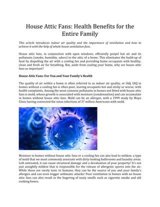 House Attic Fans: Health Benefits for the
                  Entire Family
This article introduces indoor air quality and the importance of ventilation and how to
achieve it with the help of whole house ventilation fans.

House attic fans, in conjunction with open windows, efficiently propel hot air and its
pollutants (smoke, humidity, odors) to the attic of a home. This eliminates the build-up of
heat by dispelling the air with a cooling fan and providing home occupants with healthy,
clean and fresh air for breathing. But, aside from cooling your home, why are house attic
fans so important?

House Attic Fans: For You and Your Family’s Health

The quality of air within a home is often referred to as indoor air quality, or IAQ. IAQ in
homes without a cooling fan is often poor, leaving occupants hot and sticky or worse; with
health complaints. Among the most common pollutants in homes not fitted with house attic
fans is mold, whose growth is associated with moisture (condensation) and can accumulate
in homes without house attic fans. Mold can be an allergen, with a 1999 study by Mayo
Clinic having connected the sinus infections of 37 million Americans with mold.




Moisture in homes without house attic fans or a cooling fan can also lead to mildew, a type
of mold that we most commonly associate with dirty-looking bathrooms and laundry areas.
Left untreated, it can cause structural damage and a devaluation of your property! It’s not
just unsightly mildew that is responsible for the release of allergenic spores into the air.
While these are rarely toxic to humans, they can be the source of you and your family’s
allergies and can even trigger asthmatic attacks! Poor ventilation in homes with no house
attic fans can also result in the lingering of nasty smells such as cigarette smoke and old
cooking fumes.
 