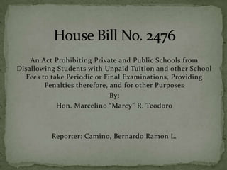 An Act Prohibiting Private and Public Schools from
Disallowing Students with Unpaid Tuition and other School
Fees to take Periodic or Final Examinations, Providing
Penalties therefore, and for other Purposes
By:
Hon. Marcelino “Marcy” R. Teodoro
Reporter: Camino, Bernardo Ramon L.
 