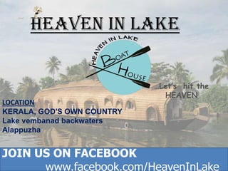 HEAVEN IN LAKE

LOCATION
KERALA, GOD'S OWN COUNTRY
Lake vembanad backwaters
Alappuzha

…Let’s hit the
HEAVEN

JOIN US ON FACEBOOK
JOIN US ON FACEBOOK
www.facebook.com/HeavenInLake
www.facebook.com/HeavenInLake

 