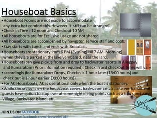 Houseboat Basics
•Houseboat Rooms are not made to accommodate
any extra bed comfortably. However it still can be arranged.
•Check in Time : 12 noon and Checkout 10 AM
•All houseboats are for Exclusive usage and not shared
•All houseboats are accompanied by navigator, service staff and cook.
•Stay starts with Lunch and ends with Breakfast.
•Houseboats are stationary from 6 PM (Evening) till 7 AM (Morning)
when they are parked in the lake vembanad, near the land.
•Houseboats can give pickup from and drop to backwater resorts in Alleppey
and Kumarakom (Prior information required). Check in and checkout times will vary
•accordingly (for Kumarakom Drops, Checkin is 1 hour later (13:00 hours) and
check out is 1 hour earlier (09:00 hours))
•For AC Houseboats, AC is operational only when the boat is stationary.
•While the cruise is on the houseboat covers, backwater canals, lake vembanad and
guests have option to stop over at some sightseeing points such as a bird sanctuary,
Village, Backwater Island, etc.
JOIN US ON FACEBOOK
www.facebook.com/HeavenInLake

 