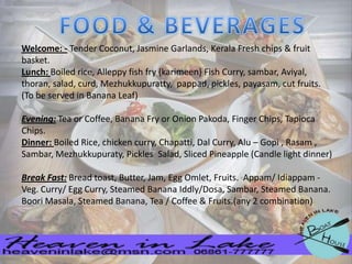 Welcome: - Tender Coconut, Jasmine Garlands, Kerala Fresh chips & fruit
basket.
Lunch: Boiled rice, Alleppy fish fry {karimeen} Fish Curry, sambar, Aviyal,
thoran, salad, curd, Mezhukkupuratty, pappad, pickles, payasam, cut fruits.
(To be served in Banana Leaf)
Evening: Tea or Coffee, Banana Fry or Onion Pakoda, Finger Chips, Tapioca
Chips.
Dinner: Boiled Rice, chicken curry, Chapatti, Dal Curry, Alu – Gopi , Rasam ,
Sambar, Mezhukkupuraty, Pickles Salad, Sliced Pineapple (Candle light dinner)
Break Fast: Bread toast, Butter, Jam, Egg Omlet, Fruits. Appam/ Idiappam Veg. Curry/ Egg Curry, Steamed Banana Iddly/Dosa, Sambar, Steamed Banana.
Boori Masala, Steamed Banana, Tea / Coffee & Fruits.(any 2 combination)

 