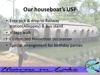 Our houseboat’s USP
• Free pick & drop to Railway
station(Alleppey) & Bus stand
• Village walk
• Customized Houseboat decoration
• Special arrangement for birthday parties

 