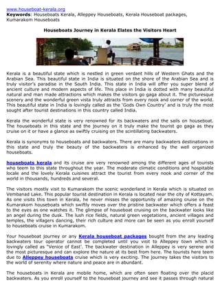 www.houseboat-kerala.org
Keywords: Houseboats Kerala, Alleppey Houseboats, Kerala Houseboat packages,
Kumarakom Houseboats

                 Houseboats Journey in Kerala Elates the Visitors Heart




Kerala is a beautiful state which is nestled in green verdant hills of Western Ghats and the
Arabian Sea. This beautiful state in India is situated on the shore of the Arabian Sea and is
truly visitor’s paradise in the South India. This state in India will offer you super blend of
ancient culture and modern aspects of life. This place in India is dotted with many beautiful
natural and man made attractions which makes the visitors go gaga about it. The picturesque
scenery and the wonderful green vista truly attracts from every nook and corner of the world.
This beautiful state in India is lovingly called as the ‘Gods Own Country’ and is truly the most
sought after tourist destinations in this country called India.

Kerala the wonderful state is very renowned for its backwaters and the sails on houseboat.
The houseboats in this state and the journey on it truly make the tourist go gaga as they
cruise on it or have a glance as swiftly cruising on the scintillating backwaters.

Kerala is synonyms to houseboats and backwaters. There are many backwaters destinations in
this state and truly the beauty of the backwaters is enhanced by the well organized
houseboats.

houseboats kerala and its cruise are very renowned among the different ages of tourists
who teem to this state throughout the year. The moderate climatic conditions and hospitable
locale and the lovely Kerala cuisines attract the tourist from every nook and corner of the
world in thousands, hundreds and several.

The visitors mostly visit to Kumarakom the scenic wonderland in Kerala which is situated on
Vembanad Lake. This popular tourist destination in Kerala is located near the city of Kottayam.
As one visits this town in Kerala, he never misses the opportunity of amazing cruise on the
Kumarakom houseboats which swiftly moves over the pristine backwater which offers a feast
to the eyes as one watches it. The glimpse of houseboat cruising on the backwater looks like
an angel during the dusk. The lush rice fields, natural green vegetations, ancient villages and
temples, the villagers dancing, their rich culture and more can be seen as you enroll yourself
to houseboats cruise in Kumarakom.

Your houseboat journey or any Kerala houseboat packages bought from the any leading
backwaters tour operator cannot be completed until you visit to Alleppey town which is
lovingly called as “Venice of East’. The backwater destination in Alleppey is very serene and
the most picturesque and can explore the nature at its best from here. The tourists here teem
due to Alleppey houseboats cruise which is very exciting. The journey takes the visitors to
the world of serenity where nature and peace are in abundant.

The houseboats in Kerala are mobile home, which are often seen floating over the placid
backwaters. As you enroll yourself to the houseboat journey and see it passes through natural
 