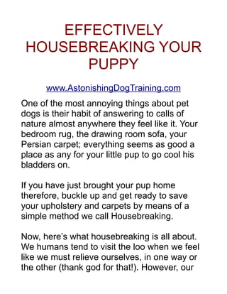 EFFECTIVELY
       HOUSEBREAKING
           YOUR
           PUPPY
        www.EconomyDogCare.com

One of the most annoying things about pet dogs is
their habit of answering to calls of nature almost
anywhere they feel like it. Your bedroom rug, the
drawing room sofa, your Persian carpet; everything
seems as good a place as any for your little pup to go
cool his bladders on.

If you have just brought your pup home, buckle up
and get ready to save your upholstery and carpets by
means of a simple method we call Housebreaking.

Now, here’s what housebreaking is all about. We
humans tend to visit the loo when we feel like we
must relieve ourselves, in one way or the other (thank
god for that!). However, our pooches don’t have
mother potty training them at the age of 1, telling them
to take a crap at some fixed time on a shiny blue
potty, and hence they tend to treat everything like a
 