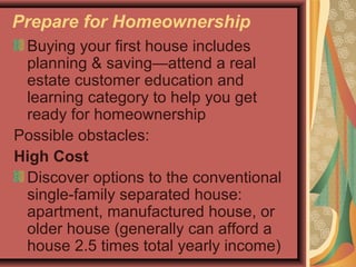 Prepare for Homeownership
Buying your first house includes
planning & saving—attend a real
estate customer education and
learning category to help you get
ready for homeownership
Possible obstacles:
High Cost
Discover options to the conventional
single-family separated house:
apartment, manufactured house, or
older house (generally can afford a
house 2.5 times total yearly income)
 