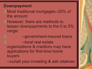 Downpayment
Most traditional mortgages--20% of
the amount
However, there are methods to
lessen downpayments to the 0 to 5%
range:
--government-insured loans
--local real estate
organizations & creditors may have
applications for first-time home
buyers
--curtail your investing & ask relatives
 