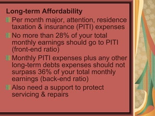 Long-term Affordability
Per month major, attention, residence
taxation & insurance (PITI) expenses
No more than 28% of your total
monthly earnings should go to PITI
(front-end ratio)
Monthly PITI expenses plus any other
long-term debts expenses should not
surpass 36% of your total monthly
earnings (back-end ratio)
Also need a support to protect
servicing & repairs
 
