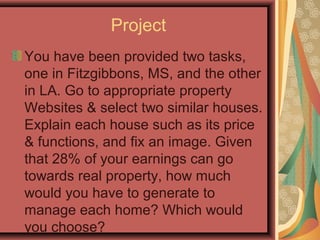 Project
You have been provided two tasks,
one in Fitzgibbons, MS, and the other
in LA. Go to appropriate property
Websites & select two similar houses.
Explain each house such as its price
& functions, and fix an image. Given
that 28% of your earnings can go
towards real property, how much
would you have to generate to
manage each home? Which would
you choose?
 