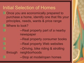 Initial Selection of Homes
Once you are economically prepared to
purchase a home, identify one that fits your
principles, needs, wants & price range
Where to look?
--Real property part of a nearby
newspaper
--Real property consumer books
--Real property Web websites
--Driving, bike riding & strolling
through neighborhoods
--Stop at model/open homes
 