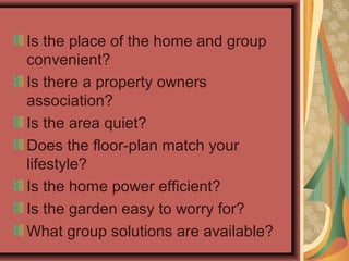Is the place of the home and group
convenient?
Is there a property owners
association?
Is the area quiet?
Does the floor-plan match your
lifestyle?
Is the home power efficient?
Is the garden easy to worry for?
What group solutions are available?
 