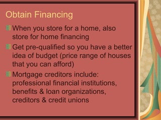 Obtain Financing
When you store for a home, also
store for home financing
Get pre-qualified so you have a better
idea of budget (price range of houses
that you can afford)
Mortgage creditors include:
professional financial institutions,
benefits & loan organizations,
creditors & credit unions
 
