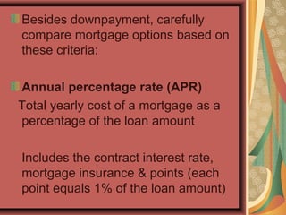 Besides downpayment, carefully
compare mortgage options based on
these criteria:
Annual percentage rate (APR)
Total yearly cost of a mortgage as a
percentage of the loan amount
Includes the contract interest rate,
mortgage insurance & points (each
point equals 1% of the loan amount)
 