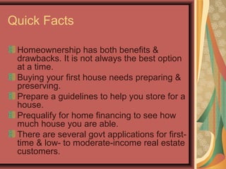 Quick Facts
Homeownership has both benefits &
drawbacks. It is not always the best option
at a time.
Buying your first house needs preparing &
preserving.
Prepare a guidelines to help you store for a
house.
Prequalify for home financing to see how
much house you are able.
There are several govt applications for first-
time & low- to moderate-income real estate
customers.
 