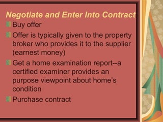 Negotiate and Enter Into Contract
Buy offer
Offer is typically given to the property
broker who provides it to the supplier
(earnest money)
Get a home examination report--a
certified examiner provides an
purpose viewpoint about home’s
condition
Purchase contract
 
