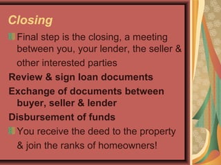 Closing
Final step is the closing, a meeting
between you, your lender, the seller &
other interested parties
Review & sign loan documents
Exchange of documents between
buyer, seller & lender
Disbursement of funds
You receive the deed to the property
& join the ranks of homeowners!
 