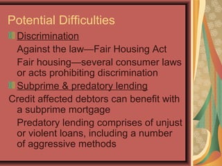 Potential Difficulties
Discrimination
Against the law—Fair Housing Act
Fair housing—several consumer laws
or acts prohibiting discrimination
Subprime & predatory lending
Credit affected debtors can benefit with
a subprime mortgage
Predatory lending comprises of unjust
or violent loans, including a number
of aggressive methods
 