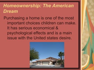 Homeownership: The American
Dream
Purchasing a home is one of the most
important choices children can make.
It has serious economical &
psychological effects and is a main
issue with the United states desire.
 