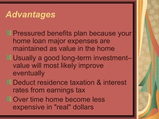 Advantages
Pressured benefits plan because your
home loan major expenses are
maintained as value in the home
Usually a good long-term investment–
value will most likely improve
eventually
Deduct residence taxation & interest
rates from earnings tax
Over time home become less
expensive in "real" dollars
 