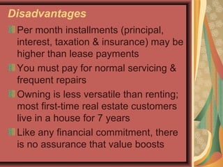 Disadvantages
Per month installments (principal,
interest, taxation & insurance) may be
higher than lease payments
You must pay for normal servicing &
frequent repairs
Owning is less versatile than renting;
most first-time real estate customers
live in a house for 7 years
Like any financial commitment, there
is no assurance that value boosts
 