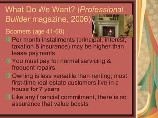 What Do We Want? (Professional
Builder magazine, 2006)
Boomers (age 41-60)
Per month installments (principal, interest,
taxation & insurance) may be higher than
lease payments
You must pay for normal servicing &
frequent repairs
Owning is less versatile than renting; most
first-time real estate customers live in a
house for 7 years
Like any financial commitment, there is no
assurance that value boosts
 