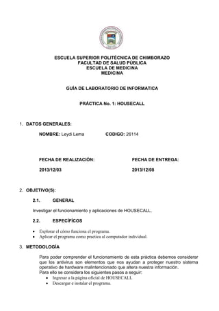 ESCUELA SUPERIOR POLITÉCNICA DE CHIMBORAZO
FACULTAD DE SALUD PÚBLICA
ESCUELA DE MEDICINA
MEDICINA

GUÍA DE LABORATORIO DE INFORMATICA

PRÁCTICA No. 1: HOUSECALL

1. DATOS GENERALES:
NOMBRE: Leydi Lema

CODIGO: 26114

FECHA DE REALIZACIÓN:

FECHA DE ENTREGA:

2013/12/03

2013/12/08

2. OBJETIVO(S):
2.1.

GENERAL

Investigar el funcionamiento y aplicaciones de HOUSECALL.
2.2.

ESPECÍFÍCOS

Explorar el cómo funciona el programa.
Aplicar el programa como practica al computador individual.
3. METODOLOGÍA
Para poder comprender el funcionamiento de esta práctica debemos considerar
que los antivirus son elementos que nos ayudan a proteger nuestro sistema
operativo de hardware malintencionado que altera nuestra información.
Para ello se considera los siguientes pasos a seguir:
Ingresar a la página oficial de HOUSECALL
Descargar e instalar el programa.

 