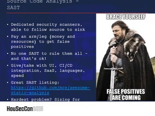 • Dedicated security scanners,
able to follow source to sink
• Pay an arm/leg (money and
resources) to get false
positives
• No one SAST to rule them all –
and that's ok!
• Give/take with UI, CI/CD
integration, SaaS, languages,
speed
• Great SAST listing:
https://github.com/mre/awesome-
static-analysis
• Hardest problem? Sizing for
licenses (how's that inventory)
Source Code Analysis -
SAST
 