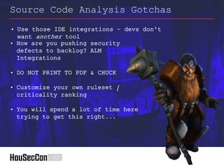 • How are you pushing security
defects to backlog? ALM
Integrations
• DO NOT PRINT TO PDF & CHUCK
• Customize your own ruleset /
criticality ranking
• You will spend a lot of time here
trying to get this right...
Source Code Analysis Gotchas
• Use those IDE integrations – devs don't
want another tool
 