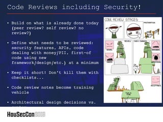 • Build on what is already done today
(peer review? self review? no
review?)
• Define what needs to be reviewed:
security features, APIs, code
dealing with money/PII, first-of
code using new
framework/design/etc.) at a minimum
• Keep it short! Don't kill them with
checklists...
• Code review notes become training
vehicle
• Architectural design decisions vs.
syntax
Code Reviews including Security!
 