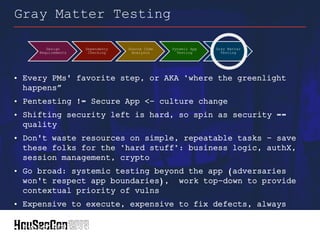 • Every PMs' favorite step, or AKA "where the greenlight
happens”
• Pentesting != Secure App <- culture change
• Shifting security left is hard, so spin as security ==
quality
• Don't waste resources on simple, repeatable tasks - save
these folks for the "hard stuff": business logic, authX,
session management, crypto
• Go broad: systemic testing beyond the app (adversaries
won't respect app boundaries), work top-down to provide
contextual priority of vulns
• Expensive to execute, expensive to fix defects, always
timeboxed
• Avoid RCP: pick a partner(s), pick a framework, get
involved
Gray Matter Testing
Design
Requirements
Dependency
Checking
Source Code
Analysis
Dynamic App
Testing
Gray Matter
Testing
 