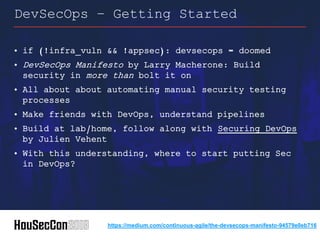 • if (!infra_vuln && !appsec): devsecops = doomed
• DevSecOps Manifesto by Larry Macherone: Build
security in more than bolt it on
• All about about automating manual security testing
processes
• Make friends with DevOps, understand pipelines
• Build at lab/home, follow along with Securing DevOps
by Julien Vehent
• With this understanding, where to start putting Sec
in DevOps?
DevSecOps – Getting Started
https://medium.com/continuous-agile/the-devsecops-manifesto-94579e0eb716
 