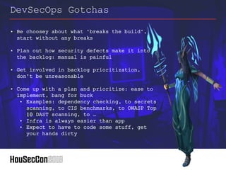 • Be choosey about what "breaks the build",
start without any breaks
• Plan out how security defects make it into
the backlog: manual is painful
• Get involved in backlog prioritization,
don't be unreasonable
• Come up with a plan and prioritize: ease to
implement, bang for buck
• Examples: dependency checking, to secrets
scanning, to CIS benchmarks, to OWASP Top
10 DAST scanning, to …
• Infra is always easier than app
• Expect to have to code some stuff, get
your hands dirty
DevSecOps Gotchas
 