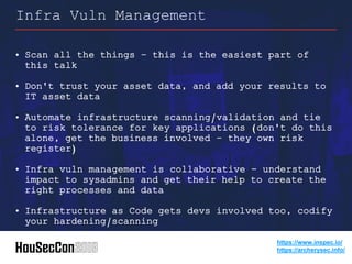 • Scan all the things – this is the easiest part of
this talk
• Don't trust your asset data, and add your results to
IT asset data
• Automate infrastructure scanning/validation and tie
to risk tolerance for key applications (don't do this
alone, get the business involved – they own risk
register)
• Infra vuln management is collaborative - understand
impact to sysadmins and get their help to create the
right processes and data
• Infrastructure as Code gets devs involved too, codify
your hardening/scanning
Infra Vuln Management
https://www.inspec.io/
https://archerysec.info/
 