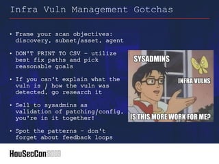 • Frame your scan objectives:
discovery, subnet/asset, agent
• DON'T PRINT TO CSV – utilize
best fix paths and pick
reasonable goals
• If you can't explain what the
vuln is / how the vuln was
detected, go research it
• Sell to sysadmins as
validation of patching/config,
you're in it together!
• Spot the patterns – don't
forget about feedback loops
Infra Vuln Management Gotchas
 