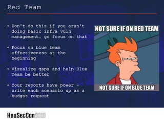 • Don't do this if you aren't
doing basic infra vuln
management, go focus on that
• Focus on blue team
effectiveness at the
beginning
• Visualize gaps and help Blue
Team be better
• Your reports have power –
write each scenario up as a
budget request
Red Team
 