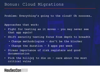 Problem: Everything's going to the cloud! Oh nooooes…
Approaches that work:
• Fight for testing as it moves – you may never see
that app again!
• Shift security testing focus from depth to breadth
• Change methodologies – don't be the blocker
• Change the duration – 3 apps per week
• Stress importance of risk registers and good
documentation
• Pick the hill(s) to die on – care about the most
critical vulns
Bonus: Cloud Migrations
 