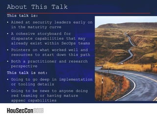 This talk is:
• Aimed at security leaders early on
in the maturity curve
• A cohesive storyboard for
disparate capabilities that may
already exist within SecOps teams
• Pointers on what worked well and
resources to start down this path
• Both a practitioner and research
perspective
This talk is not:
• Going to go deep in implementation
or tooling details
• Going to be news to anyone doing
red teaming or having mature
appsec capabilities
About This Talk
 