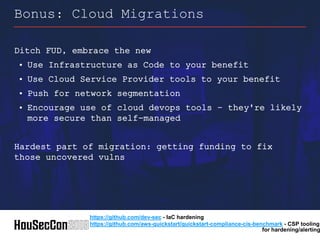 Ditch FUD, embrace the new
• Use Infrastructure as Code to your benefit
• Use Cloud Service Provider tools to your benefit
• Push for network segmentation
• Encourage use of cloud devops tools – they're likely
more secure than self-managed
Hardest part of migration: getting funding to fix
those uncovered vulns
Bonus: Cloud Migrations
https://github.com/dev-sec - IaC hardening
https://github.com/aws-quickstart/quickstart-compliance-cis-benchmark - CSP tooling
for hardening/alerting
 