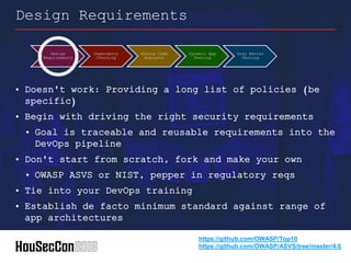 • Doesn't work: Providing a long list of policies (be
specific)
• Begin with driving the right security requirements
• Goal is traceable and reusable requirements into the
DevOps pipeline
• Don't start from scratch, fork and make your own
• OWASP ASVS or NIST, pepper in regulatory reqs
• Tie into your DevOps training
• Establish de facto minimum standard against range of
app architectures
Design Requirements
Design
Requirements
Dependency
Checking
Source Code
Analysis
Dynamic App
Testing
Gray Matter
Testing
https://github.com/OWASP/Top10
https://github.com/OWASP/ASVS/tree/master/4.0
 