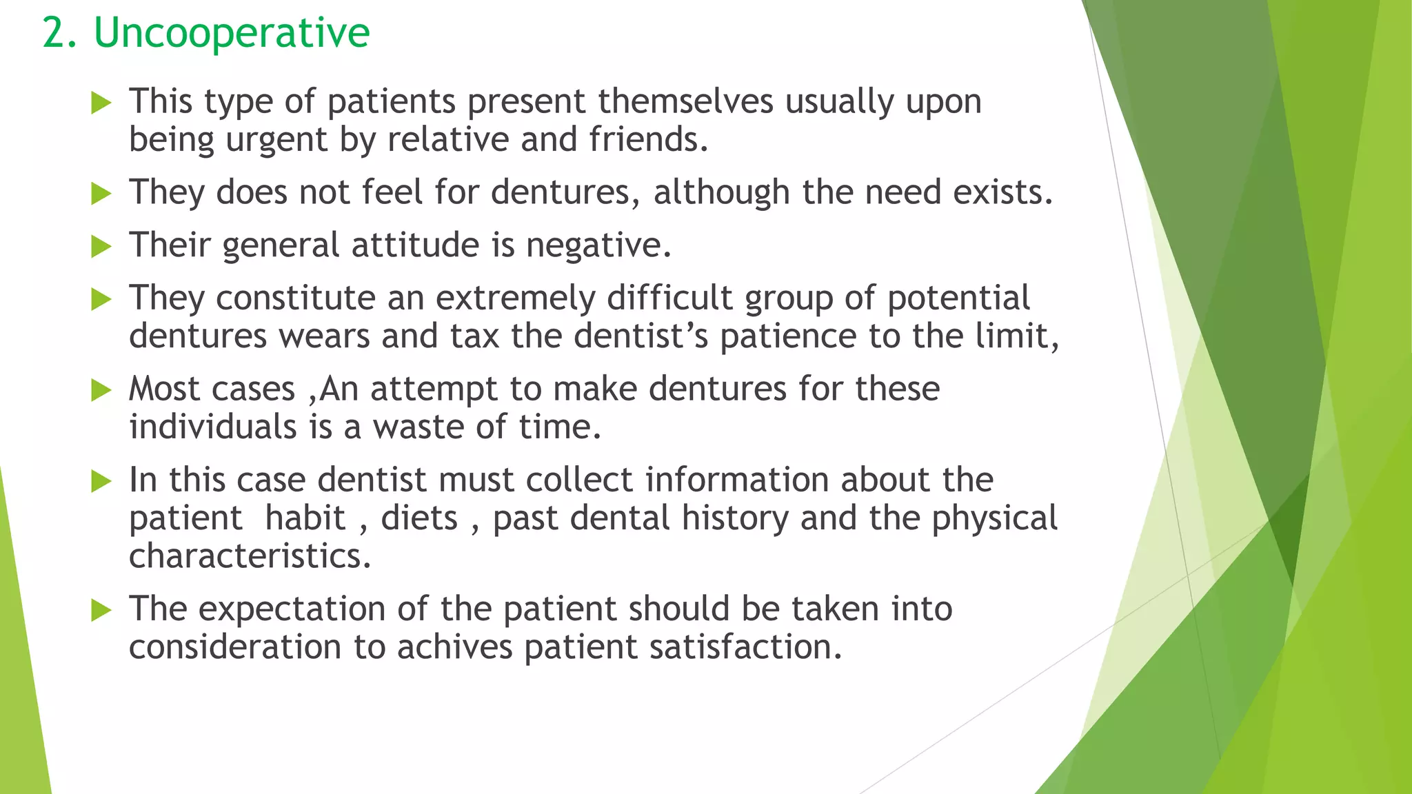 2. Uncooperative
 This type of patients present themselves usually upon
being urgent by relative and friends.
 They does not feel for dentures, although the need exists.
 Their general attitude is negative.
 They constitute an extremely difficult group of potential
dentures wears and tax the dentist’s patience to the limit,
 Most cases ,An attempt to make dentures for these
individuals is a waste of time.
 In this case dentist must collect information about the
patient habit , diets , past dental history and the physical
characteristics.
 The expectation of the patient should be taken into
consideration to achives patient satisfaction.
 