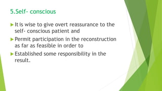 5.Self- conscious
 It is wise to give overt reassurance to the
self- conscious patient and
 Permit participation in the reconstruction
as far as feasible in order to
 Established some responsibility in the
result.
 