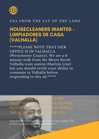 HOUSECLEANERS WANTED -
LIMPIADORES DE CASA
(VALHALLA)
U S A F R O M T H E F A T O F T H E L A N D
*****PLEASE NOTE THAT OUR
OFFICE IS IN VALHALLA
(Westchester County). We are a 6
minute walk from the Metro North
Valhalla train station (Harlem Line)
but you should verify your ability to
commute to Valhalla before
responding to this ad.*****
IF YOU SHARE OUR VALUES AND
ENJOY PHYSICAL WORK AND HELPING
PEOPLE BE HAPPIER IN THEIR HOMES,
THIS MIGHT BE THE JOB FOR YOU.
Experiencing a financial dilemma? Do not fret. Contact Get
Ict Done publications for more information.
 