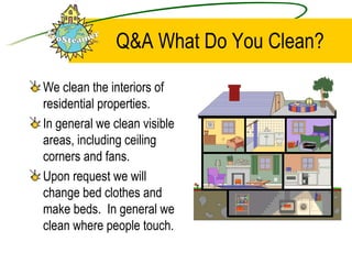 Q&A What Do You Clean? We clean the interiors of residential properties.  In general we clean visible areas, including ceiling corners and fans.  Upon request we will change bed clothes and make beds.  In general we clean where people touch.  